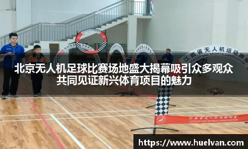 北京无人机足球比赛场地盛大揭幕吸引众多观众共同见证新兴体育项目的魅力