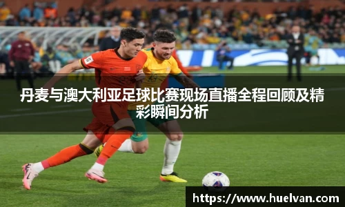 丹麦与澳大利亚足球比赛现场直播全程回顾及精彩瞬间分析