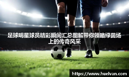 足球明星球员精彩瞬间汇总图解带你领略绿茵场上的传奇风采