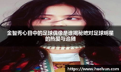 金智秀心目中的足球偶像是谁揭秘她对足球明星的热爱与追随