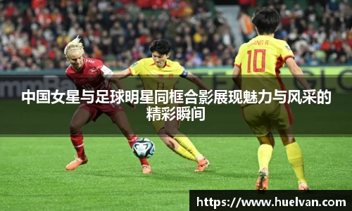 中国女星与足球明星同框合影展现魅力与风采的精彩瞬间